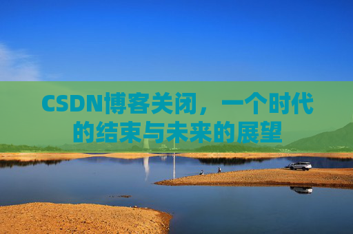 CSDN博客关闭,一个时代的结束与未来的展望 CSDN博客关闭,一个时代的结束与未来的展望